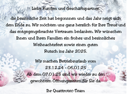 Liebe Kunden und Geschäftspartner,  die besinnliche Zeit hat begonnnen und das Jahr neigt sich  dem Ende zu. Wir möchten uns ganz herzlich für Ihre Treue und  das entgegengebrachte Vertrauen bedanken. Wir wünschen  Ihnen und Ihren Familien ein frohes und besinnliches  Weihnachtsfest sowie einen guten  Rutsch ins Jahr 2025.  Wir machen Betriebsurlaub vom  23.12.24 - 06.01.25 Ab dem 07.01.25 sind wir wieder zu den  gewohnten Öffnungszeiten für Sie da.  Ihr Quattrotec-Team